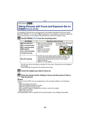 Page 44Basic
- 44 -
[REC] Mode: ·¿
Taking Pictures with Focus and Exposure Set on 
Subject
 (Touch AF/AE)
It is possible to set the focus and exposure to the subject specified on the touch panel.
When [AF MODE]  (P110) is set to [ ] (tracking AF), it is possible to continue to adjust the 
focus and exposure of the subject autom atically even when the subject moves.
Set [AF MODE] (P110) from the recording menu.
•The AF area can be set freely at a position on the screen. (Cannot be set at the edge of 
the...
