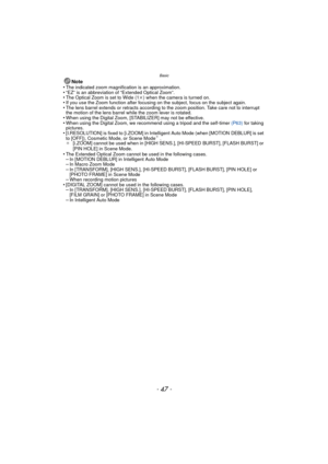 Page 47- 47 -
Basic
Note
•The indicated zoom magnification is an approximation.•“EZ” is an abbreviation of “Extended Optical Zoom”.•The Optical Zoom is set to Wide (1 k) when the camera is turned on.•If you use the Zoom function after focusing on the subject, focus on the subject again.•The lens barrel extends or retracts according to the zoom position. Take care not to interrupt 
the motion of the lens barrel while the zoom lever is rotated.
•When using the Digital Zoom, [STABILIZER] may not be effective.•When...