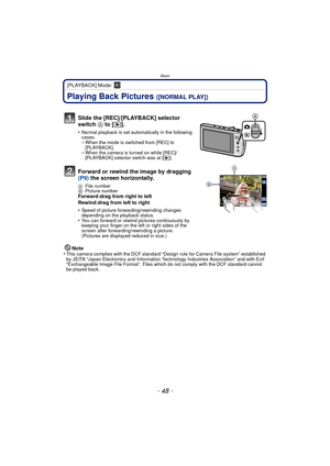 Page 48Basic
- 48 -
[PLAYBACK] Mode: ¸
Playing Back Pictures ([NORMAL PLAY])
Note
•This camera complies with the DCF standard “D esign rule for Camera File system” established 
by JEITA “Japan Electronics and Information Technology Industries Association” and with Exif 
“Exchangeable Image File Format”. Files which do not comply with the DCF standard cannot 
be played back.
Slide the [REC]/[PLAYBACK] selector 
switch  A to [(].
•Normal playback is set automatically in the following 
cases.
–When the mode is...