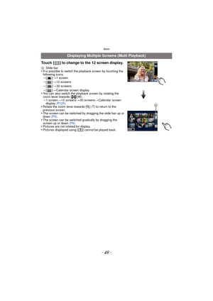 Page 49- 49 -
Basic
Displaying Multiple Screens (Multi Playback)
Touch [ ] to change to the 12 screen display.
A Slide bar•It is possible to switch the playback screen by touching the 
following icons.
–[] >1 screen–[] >12 screens
–[] >30 screens–[] >Calendar screen display•You can also switch the playback screen by rotating the 
zoom lever towards [ L](W).
–1 screen >12 screens >30 screens >Calendar screen 
display  (P125)
•Rotate the zoom lever towards [ Z] (T) to return to the 
previous screen.
•The screen...