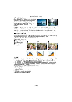 Page 55- 55 -
Advanced (Recording pictures)
∫Recording guideline
When you align the subject on the horizontal 
and vertical guidelines or the cross point of 
these lines, you can take pictures with 
well-designed composition by viewing the 
size, the slope and the balance of the 
subject.
∫ About the Histogram
A Histogram is a graph that displays brightne ss along the horizontal axis (black to white) 
and the number of pixels at each bri ghtness level on the vertical axis.
It allows you to easily  check a...