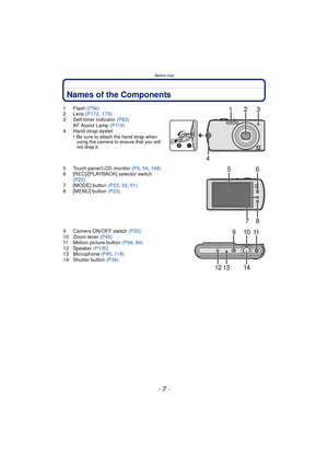 Page 7- 7 -
Before Use
Names of the Components
1Flash (P56)
2 Lens  (P172, 173)
3 Self-timer indicator  (P63)
AF Assist Lamp  (P119)
4 Hand strap eyelet •
Be sure to attach the hand strap when 
using the camera to ensure that you will 
not drop it.
5 Touch panel/LCD monitor  (P9, 54,  168)
6 [REC]/[PLAYBACK] selector switch  (P22)
7 [MODE] button  (P23, 33,  51)
8 [MENU] button  (P23)
9 Camera ON/OFF switch (P20)
10 Zoom lever  (P45)
11 Motion picture button  (P34, 84)
12 Speaker  (P130)
13 Microphone  (P85,...