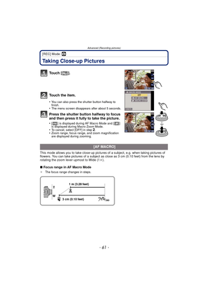 Page 61- 61 -
Advanced (Recording pictures)
[REC] Mode: ·
Taking Close-up Pictures
To u c h  [ ] .
To u c h  t h e  i t e m .
•You can also press the shutter button halfway to 
finish.
•The menu screen disappears after about 5 seconds.
Press the shutter button halfway to focus 
and then press it fully to take the picture.
•[ ] is displayed during AF Macro Mode and [ ] 
is displayed during Macro Zoom Mode.
•To cancel, select [OFF] in step 2.•Zoom range, focus range, and zoom magnification 
are displayed during...