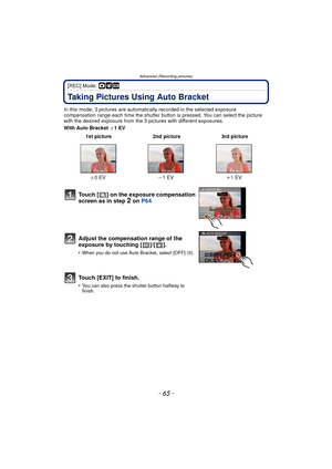 Page 65- 65 -
Advanced (Recording pictures)
[REC] Mode: ·¿
Taking Pictures Using Auto Bracket
In this mode, 3 pictures are automatically recorded in the selected exposure 
compensation range each time the shutter button is pressed. You can select the picture 
with the desired exposure from the 3 p ictures with different exposures.
With Auto Bracket  d1EV
 1st picture 2nd picture 3rd picture
d 0EV j1EV i1EV
Touch [ ] on the exposure compensation 
screen as in step 2 on P64
Adjust the compensation range of the...