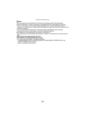 Page 68Advanced (Recording pictures)
- 68 -
Note
•Focus, exposure and white balance are fixed to the settings used for the first picture.•When the self-timer is used, the number of recordable pictures in Burst Mode is fixed to 3.•If you are following a moving subject while taking pictures in a place (landscape) indoors, 
outdoors etc. where there is a large difference between the light and shade, the exposure may 
not become optimal.
•The burst speed (pictures/second) may become slower depending on the...