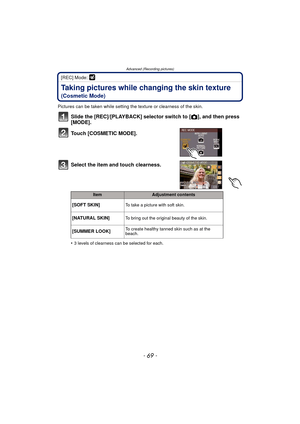 Page 69- 69 -
Advanced (Recording pictures)
[REC] Mode: 
Taking pictures while changing the skin texture 
(Cosmetic Mode)
Pictures can be taken while setting the texture or clearness of the skin.
Slide the [REC]/[PLAYBACK] selector switch to [ !], and then press 
[MODE].
Touch [COSMETIC MODE].
Select the item and touch clearness.
•3 levels of clearness can be selected for each.
ItemAdjustment contents
[SOFT SKIN]To take a picture with soft skin.
[NATURAL SKIN]To bring out the original beauty of the skin....