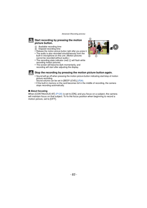Page 85- 85 -
Advanced (Recording pictures)
∫About focusing
When [CONTINUOUS AF]  (P120) is set to [ON], and you focus on a subject, the camera 
will maintain focus on that subject. To fix the focus position when beginning to record a 
motion picture, set to [OFF].
Start recording by pressing the motion 
picture button.
A  Available recording time
B  Elapsed recording time
•Release the motion picture button right after you press it.•The audio is also recorded simultaneously from the 
built-in microphone on this...