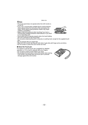 Page 10Before Use
- 10 -
Note
•
The touch panel does not operate when the LCD monitor is 
turned off.
•If you use a commercially available liquid crystal protection 
sheet, please follow the instructions that accompany the 
sheet. (Some liquid crystal protection sheets may impair 
visibility or operability.)
•Apply a little extra pressure when touching if you have a 
commercially available protection sheet affixed or if you feel it 
is not responding well.
•Touch panel will not operate properly when the hand...