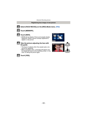 Page 93- 93 -
Advanced (Recording pictures)
Select [FACE RECOG.] on the [REC] Mode menu. (P23)
Touch [MEMORY].
Touch [NEW].
•[NEW] will not display if there are 6 people already 
registered. Delete a person already registered to 
register a new person.
Take the picture adjusting the face with 
the guide.
•The faces of subjects other than people (pets, etc.) 
cannot be registered.
•When recognition fails, a message will appear and 
the display will return to the recording screen. In this 
case, try taking the...
