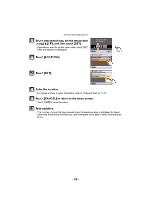 Page 99- 99 -
Advanced (Recording pictures)
Touch year/month/day, set the return date 
using [3]/[4], and then touch [SET].
•If you do not want to set the return date, touch [SET] 
while the date bar is displayed.
To u c h  [ L O C AT I O N ] .
Touch [SET].
Enter the location.
•For details on how to enter characters, refer to “Entering Text” on P121 .
Touch [CANCEL] to return to the menu screen.
•Touch [EXIT] to close the menu.
Take a picture.
•The number of days that have passed since the departure date is...