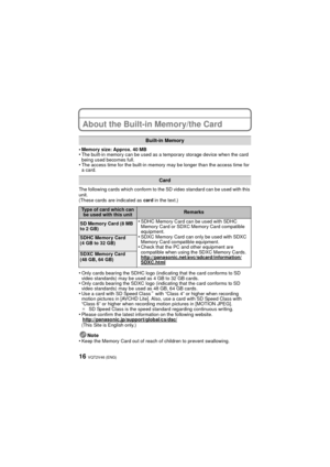 Page 16VQT2V46 (ENG)16
About the Built-in Memory/the Card
•Memory size: Approx. 40 MB•The built-in memory can be used as a temporary storage device when the card 
being used becomes full.
•The access time for the built-in memory may be longer than the access time for 
a card.
The following cards which conform to the SD video standard can be used with this 
unit.
(These cards are indicated as card  in the text.)
•Only cards bearing the SDHC logo (indicating that the card conforms to SD 
video standards) may be...