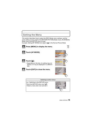 Page 1919(ENG) VQT2V46
Setting the Menu
This section describes how to select the [REC] Mode menu settings, and the 
same setting can be used for the [MOTION PICTURE] Mode menu, [PLAYBACK] 
Mode menu and [SETUP] menu as well.
Example: Setting [AF MODE] from [
Ø] to [š] in the Normal Picture Mode
Press [MENU] to display the menu.
Touch [AF MODE].
Touch [š].
•Depending on the item, its setting may not 
appear or it may be displayed in a different 
way.
Touch [EXIT] to close the menu.
Switching to other menus
e.g.:...