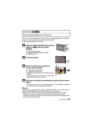 Page 2323(ENG) VQT2V46
[REC] Mode: ñ· ¿
Recording Motion Picture
This can record high definition motion pictures compatible with the AVCHD 
format or motion pictures recorded in Motion JPEG.
Audio will be recorded in monaural.Note
•
Motion picture recorded continuously in [MOTION JPEG] is up to 2 GB. Only the 
maximum recordable time for 2 GB is displayed on the screen. 
•Maximum time to record motion pictures continuously with [AVCHD Lite] is 
13 hours 3 minutes 20 seconds. Screen will only display up to 13...