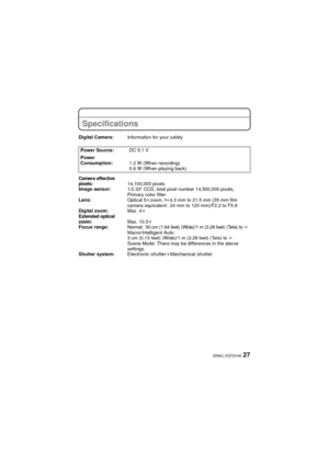 Page 2727(ENG) VQT2V46
Specifications
Digital Camera:Information for your safety
Power Source: DC 5.1 V
Power 
Consumption: 1.2 W (When recording)
0.6 W (When playing back)
Camera effective 
pixels:14,100,000 pixels
Image sensor: 1/2.33q CCD, total pixel number 14,500,000 pixels, 
Primary color filter
Lens: Optical 5kzoom, f l4.3 mm to 21.5 mm (35 mm film 
camera equivalent: 24 mm to 120 mm)/F2.2 to F5.9
Digital zoom: Max. 4k
Extended opti cal 
zoom: Max. 10.5k
Focus range:Normal: 50 cm (1.64 feet) (Wide)/1 m...