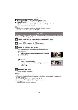 Page 101- 101 -
Playback/Editing
∫Canceling all the [Upload Set] settings1Select [Upload Set] on the [Playback] Mode menu.2Touch [CANCEL].
•Confirmation screen is displayed. It is executed when [Yes] is selected. 
Exit the menu after it is executed.
Note
•Setting may not be possible for pictures recorded with other cameras.•It cannot be set with the card less than 512 MB.
You can add text (comments) to pictures. After text has been registered, it can be stamped 
in prints using [Text Stamp]  (P102).
Select...