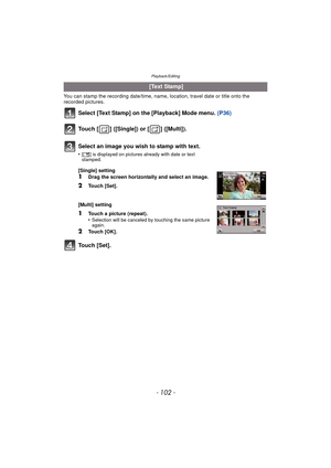 Page 102Playback/Editing
- 102 -
You can stamp the recording date/time, name, location, travel date or title onto the 
recorded pictures.
Select [Text Stamp] on the [Playback] Mode menu. (P36)
Touch [ ] ([Single]) or [ ] ([Multi]).
Touch [Set].
  [Text Stamp]
Select an image you wish to stamp with text.
•[ ‘ ] is displayed on pictures already with date or text 
stamped.
[Single] setting
1Drag the screen horizontally and select an image.
2Touch [Set].
[Multi] setting
1Touch a picture (repeat).
•Selection will be...