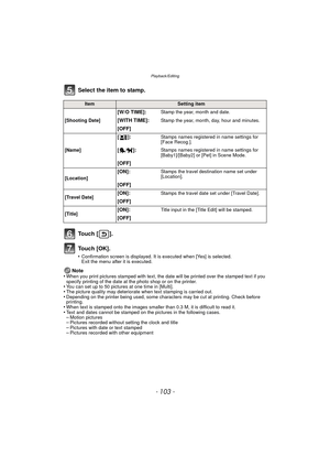 Page 103- 103 -
Playback/Editing
Select the item to stamp.
To u c h  [ ] .
To u c h  [ O K ] .
•Confirmation screen is displayed. It is executed when [Yes] is selected. 
Exit the menu after it is executed.
Note
•When you print pictures stamped with text, the date will be printed over the stamped text if you 
specify printing of the date at the photo shop or on the printer.
•You can set up to 50 pictures at one time in [Multi].•The picture quality may deteriorate when text stamping is carried out.•Depending on...