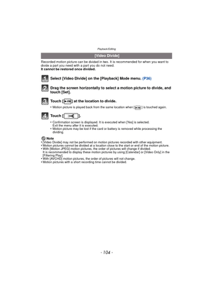 Page 104Playback/Editing
- 104 -
Recorded motion picture can be divided in two. It is recommended for when you want to divide a part you need with a part you do not need.
It cannot be restored once divided.
Note
•
[Video Divide] may not be performed on motion pictures recorded with other equipment.•Motion pictures cannot be divided at a location close to the start or end of the motion picture.•With [Motion JPEG] motion pictures, the order of pictures will change if divided.
It is recommended to display these...