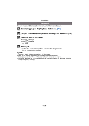 Page 106Playback/Editing
- 106 -
You can enlarge and then crop the important part of the recorded picture.
Select [Cropping] on the [Playback] Mode menu. (P36)
Touch [Set].
•Confirmation screen is displayed. It is executed when [Yes] is selected. 
Exit the menu after it is executed.
Note
•The picture quality of the cropped picture will deteriorate.•It may not be possible to crop pictures recorded with other equipment.•Motion pictures or still pictures with date or text stamped cannot be cropped.•Information...