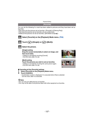 Page 107- 107 -
Playback/Editing
You can do the following if a mark has been added to pictures and they have been set as 
favorites.
•
Play back only the pictures set as favo rites. ([Favorite] in [Filtering Play])•Play back the pictures set as favorites only as a slide show.•Delete all the pictures not set as favorites. ([All Delete Except Ü])
Select [Favorite] on the [Playback] Mode menu.  (P36)
∫Canceling all the [Favorite] settings1Select [Favorite] on the [Playback] Mode menu.
2Touch [CANCEL].
•Confirmation...