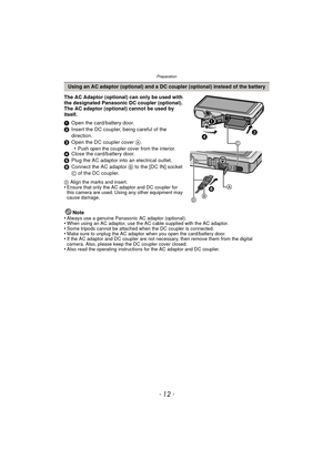 Page 12Preparation
- 12 -
The AC Adaptor (optional) can only be used with 
the designated Panasonic DC coupler (optional). 
The AC adaptor (optional) cannot be used by 
itself.
1Open the card/battery door.
2 Insert the DC coupler, being careful of the 
direction.
3 Open the DC coupler cover  A.
•
Push open the coupler cover from the interior.4 Close the card/battery door.
5 Plug the AC adaptor into an electrical outlet.
6 Connect the AC adaptor  B to the [DC IN] socket 
C of the DC coupler.
D  Align the marks...
