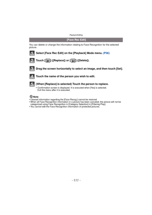 Page 111- 111 -
Playback/Editing
You can delete or change the information relating to Face Recognition for the selected 
picture.
Select [Face Rec Edit] on the [Playback] Mode menu. (P36)
Note
•Cleared information regarding the [Face Recog.] cannot be restored.•When all Face Recognition information in a picture has been canceled, the picture will not be 
categorized using Face Recognition in [Category Selection] in [Filtering Play].
•You cannot edit the Face Recognition information of protected pictures.
  [Face...