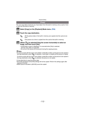 Page 112Playback/Editing
- 112 -
You can copy data of pictures you have taken from the built-in memory onto a card or from 
a card into the built-in memory.
Select [Copy] on the [Playback] Mode menu.  (P36)
Touch the copy destination.
(When [ ] is selected) Drag the screen horizontally to select an 
image, and then touch [Set].
•Confirmation screen is displayed. It is executed when [Yes] is selected. 
Exit the menu after it is executed.
•Do not turn the camera off at any point during the copying process.
Note...