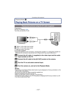 Page 117- 117 -
Connecting to other equipment
[Playback] Mode: ¸
Connecting to other equipmentPlaying Back Pictures on a TV Screen
Preparations:
Set the [TV Aspect]. (P43)
Turn this unit and the TV off.
1 Yellow: to the video input socket
2 White: to the audio input socket
A Align the marks, and insert.
B AV cable (supplied)
•Check the directions of the connectors, and plug them straight in or unplug them straight out. 
(Otherwise the connectors may be bent out of shape which may cause malfunction.)
Connect the...