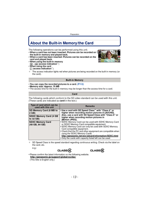 Page 13- 13 -
Preparation
About the Built-in Memory/the Card
•You can copy the recorded pictures to a card. (P112)•Memory size: Approx. 70 MB•The access time for the built-in memory may be longer than the access time for a card.
The following cards which conform to the SD video standard can be used with this unit.
(These cards are indicated as card in the text.)
¢SD Speed Class is the speed standard regarding continuous writing. Check via the label on 
the card, etc.
•Please confirm the latest information on...