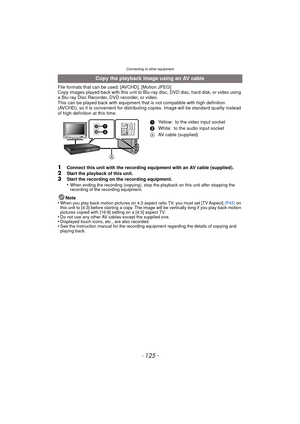 Page 125- 125 -
Connecting to other equipment
File formats that can be used: [AVCHD], [Motion JPEG]
Copy images played back with this unit to Blu-ray disc, DVD disc, hard disk, or video using 
a Blu-ray Disc Recorder, DVD recorder, or video.
This can be played back with equipment that is not compatible with high definition 
(AVCHD), so it is convenient for distribut ing copies. Image will be standard quality instead 
of high definition at this time.
1Connect this unit with the recording equipment with an AV...