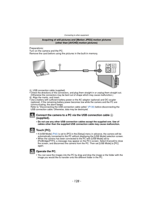 Page 128Connecting to other equipment
- 128 -
Preparations:
Turn on the camera and the PC.
Remove the card before using the pictures in the built-in memory.
AUSB connection cable (supplied)•Check the directions of the connectors, and plug them straight in or unplug them straight out. 
(Otherwise the connectors may be bent out of shape which may cause malfunction.)
B Align the marks, and insert.
•Use a battery with sufficient battery power or the AC adaptor (optional) and DC coupler 
(optional). If the remaining...