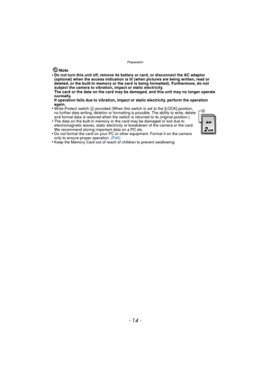 Page 14Preparation
- 14 -
Note
•Do not turn this unit off, remove its battery or card, or disconnect the AC adaptor 
(optional) when the access indication is lit (when pictures are being written, read or 
deleted, or the built-in memory or the card is being formatted). Furthermore, do not 
subject the camera to vibration, impact or static electricity.
The card or the data on the card may be damaged, and this unit may no longer operate 
normally.
If operation fails due to vibration, impact or static electricity,...