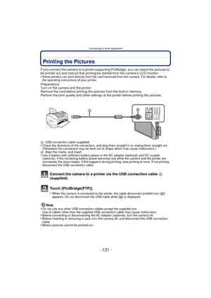 Page 131- 131 -
Connecting to other equipment
Printing the Pictures
If you connect the camera to a printer supporting PictBridge, you can select the pictures to 
be printed out and instruct that printing be started from the camera’s LCD monitor.
•
Some printers can print directly from the card removed from the camera. For details, refer to 
the operating instructions of your printer.
Preparations:
Turn on the camera and the printer.
Remove the card before printing the pictures from the built-in memory.
Perform...