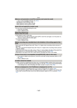Page 145- 145 -
Others
[Memory card parameter error]/[This memory card cannot be used]
>Use a card compatible with this unit.  (P13)–SD Memory Card (8 MB to 2 GB)–SDHC Memory Card (4 GB to 32 GB)–SDXC Memory Card (48 GB, 64 GB)
[Insert SD card again]/[Try another card]
•
An error has occurred accessing the card.
> Insert the card again.
> Insert a different card.
[Read Error/Write Error 
Please check the card]
•
It has failed to read or write data.
> Remove the card after turning the power [OFF]. Insert the card...