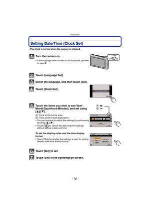 Page 16Preparation
- 16 -
Setting Date/Time (Clock Set)
•The clock is not set when the camera is shipped.
Touch [Language Set].
Select the language, and then touch [Set].
Touch [Clock Set].
Touch the items you wish to set (Year/
Month/Day/Hours/Minutes), and set using 
[3]/[4].
A: Time at the home area
B : Time at the travel destination
•
You can continue to switch the settings by continuously 
touching [ 3]/[4].
•Touch [ ] to cancel the date and time settings 
without setting a date and time.
To set the...