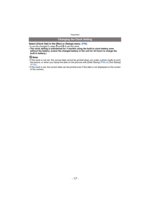 Page 17- 17 -
Preparation
Select [Clock Set] in the [Rec] or [Setup] menu. (P36)
•It can be changed in steps 5 and 6 to set the clock.•The clock setting is maintained for 3 months using the built-in clock battery even 
without the battery. (Leave the charged battery in the unit for 24 hours to charge the 
built-in battery.)
Note
•If the clock is not set, the correct date cannot be printed when you order a photo studio to print 
the picture, or when you stamp the dat e on the pictures with [Date Stamp] (P89) or...
