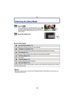Page 18Basic
- 18 -
BasicSelecting the [Rec] Mode
∫List of [Rec] Modes
Note
•
When the mode has been switched from [Playback] Mode to [Rec] Mode, the previously set 
[Rec] Mode will be set.
To u c h  [ ] .
•When operating from the Playback Mode, touch [ ] 
to switch to Recording Mode. Once it is switched to 
Recording Mode, [ ] is displayed next to the icon, so 
touch it again.
Touch the mode icon.
!Normal Picture Mode (P19)
The subjects are recorded  using your own settings.
¦Intelligent Auto Mode (P30)
The...