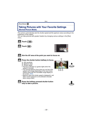 Page 19- 19 -
Basic
[Rec] Mode: ·
Taking Pictures with Your Favorite Settings 
(Normal Picture Mode)
The camera automatically sets the shutter speed and the aperture value according to the 
brightness of the subject.
You can take pictures with greater freedom by changing various settings in the [Rec] 
menu.
Touch [ ].
Touch [ ].
Aim the AF area at the point you want to focus on.
Press the shutter button halfway to focus.
A ISO sensitivity
B Aperture value
C Shutter speed
•The focus indication D  (green) lights...