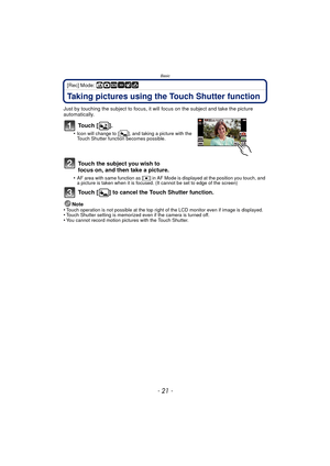 Page 21- 21 -
Basic
[Rec] Mode: ñ·¿
Taking pictures using the Touch Shutter function
Just by touching the subject to focus, it will focus on the subject and take the picture 
automatically.
To u c h  [ ] .
•Icon will change to [ ], and taking a picture with the 
Touch Shutter function becomes possible.
Touch the subject you wish to 
focus on, and then take a picture.
•AF area with same function as [Ø] in AF Mode is displayed at the position you touch, and 
a picture is taken when it is focused. (It cannot be...