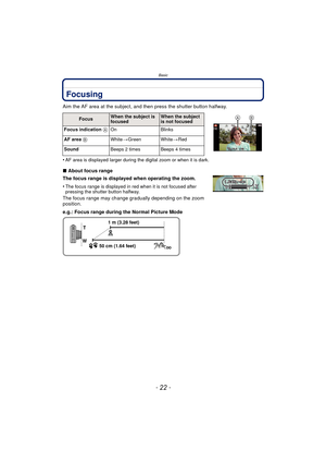 Page 22Basic
- 22 -
Focusing
Aim the AF area at the subject, and then press the shutter button halfway.
•
AF area is displayed larger during the digital zoom or when it is dark.
∫About focus range
The focus range is displayed when operating the zoom.
•
The focus range is displayed in red when it is not focused after 
pressing the shutter button halfway.
The focus range may change gradually depending on the zoom 
position.
e.g.: Focus range during the Normal Picture Mode
FocusWhen the subject is 
focusedWhen the...