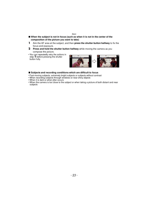 Page 23- 23 -
Basic
∫When the subject is not in focus (such as when it is not in the center of the 
composition of the picture you want to take)
1Aim the AF area at the subject, and then  press the shutter button halfway to fix the 
focus and exposure.
2Press and hold the shutter button halfway  while moving the camera as you 
compose the picture.
•
You can repeatedly retry the actions in 
step 1 before pressing the shutter 
button fully.
∫ Subjects and recording conditions which are difficult to focus...