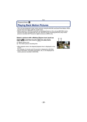 Page 28Basic
- 28 -
[Playback] Mode: ¸
Playing Back Motion Pictures
•This unit was designed to play motion pictures using the AVCHD and QuickTime Motion JPEG 
formats that were taken with this model (only).
•Motion pictures in AVCHD format that can be played back on this unit are [AVCHD] motion 
pictures that were recorded with this unit, AV CHD format (including [AVCHD Lite]) motion 
pictures recorded with Panasonic digital cameras (LUMIX) only.
Select a picture with a Motion Picture icon (such as 
[ ]/[ ])...