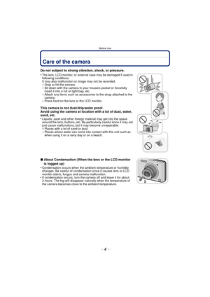 Page 4Before Use
- 4 -
Before UseCare of the camera
Do not subject to strong vibration, shock, or pressure.
•
The lens, LCD monitor, or external case may be damaged if used in 
following conditions. 
It may also malfunction or image may not be recorded.
–Drop or hit the camera.–Sit down with the camera in your trousers pocket or forcefully 
insert it into a full or tight bag, etc.
–Attach any items such as accessories to the strap attached to the 
camera.
–Press hard on the lens or the LCD monitor.
This camera...