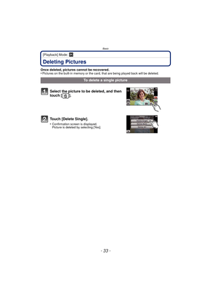 Page 33- 33 -
Basic
[Playback] Mode: ¸
Deleting Pictures
Once deleted, pictures cannot be recovered.
•Pictures on the built-in memory or the card, that are being played back will be deleted.
To delete a single picture
Select the picture to be deleted, and then 
touch [ ].
Touch [Delete Single].
•Confirmation screen is displayed.
Picture is deleted by selecting [Yes]. 