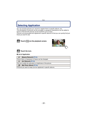 Page 35- 35 -
Basic
Selecting Application
You can process pictures you record or register them to specific albums, etc.
The atmosphere of pictures can be arr anged, or gorgeous impressions can be added to 
faces so that favorite pictures can be stored for you to enjoy.
Pictures can be grouped and registered to specif ic albums so that you can quickly find just 
those you want to see.
∫ List of Application
Touch [ ] on the playback screen.
Touch the icon.
[Beauty Retouch]  (P113)
Tone of skin or impression of...