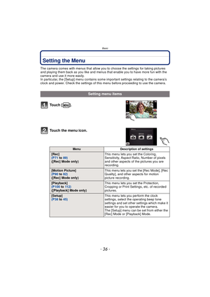 Page 36Basic
- 36 -
Setting the Menu
The camera comes with menus that allow you to choose the settings for taking pictures 
and playing them back as you like and menus that enable you to have more fun with the 
camera and use it more easily.
In particular, the [Setup] menu contains some important settings relating to the camera’s 
clock and power. Check the settings of this menu before proceeding to use the camera.
Setting menu items
To u c h  [ ] .
Touch the menu icon.
Menu Description of settings
 [Rec]
 (P71...