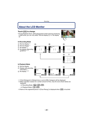Page 46Recording
- 46 -
RecordingAbout the LCD Monitor
Touch [ ] to change.
•During Playback Zoom, while playing back motion pictures and during 
a slide show, you can only select “Normal display  E” or “No display 
G”.
In Recording Mode
In Playback Mode
¢ 1 If the [Histogram] in [Setup] menu is set to [ON], histogram will be displayed.
¢ 2 When operation ceases for a certain amount of time, only the icons shown below are 
displayed.
–In Recording Mode: [ ]/[ ]/[ ]
–In Playback Mode: [ ]/[ ]
¢ 3 Name of the...