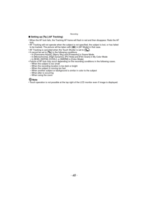 Page 48Recording
- 48 -
∫Setting up [ ] (AF Tracking)
•
When the AF lock fails, the Tracking AF frame will flash in red and then disappear. Redo the AF 
lock.
•AF Tracking will not operate when the subject is  not specified, the subject is lost, or has failed 
to be tracked. The picture will be taken with [ ] in [AF Mode] in that case.
•AF Tracking is canceled when the Touch Shutter is set to [ ].•It cannot be set to [ ] in the following conditions–In [Panorama Assist], [Starry Sky] and [Fireworks] in Scene...