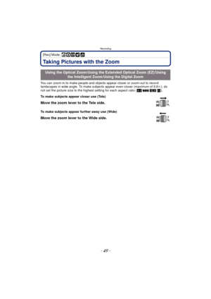Page 49- 49 -
Recording
[Rec] Mode: ñ·¿
Taking Pictures with the Zoom
You can zoom-in to make people and objects appear closer or zoom-out to record 
landscapes in wide angle. To make subjects appear even closer (maximum of 9.8 k), do 
not set the picture size to the highest setting for each aspect ratio ( X/Y /W /).
Using the Optical Zoom/Using the Extended Optical Zoom (EZ)/Using 
the Intelligent Zoom/Using the Digital Zoom
To make subjects appear closer use (Tele)
Move the zoom lever to the Tele side.
To...