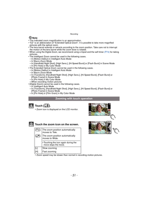 Page 51- 51 -
Recording
Note
•The indicated zoom magnification is an approximation.•“EZ” is an abbreviation of “Extended Optical Zoom”. It is possible to take more magnified 
pictures with the optical zoom.
•The lens barrel extends or retracts according to the zoom position. Take care not to interrupt 
the motion of the lens barrel while the zoom lever is rotated.
•When using the Digital Zoom, we recommend using a tripod and the self-timer  (P74) for taking 
pictures.
•The Intelligent Zoom cannot be used in the...